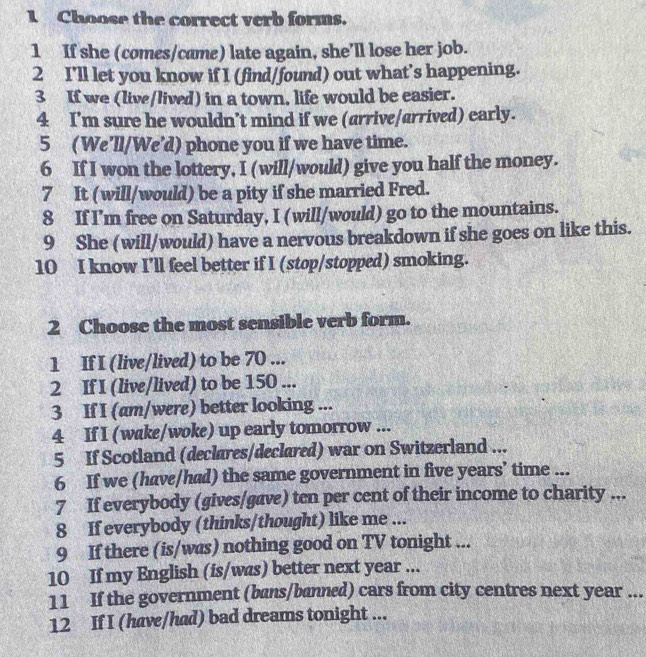 Choose the correct verb forms. 
1 If she (comes/came) late again, she’ll lose her job. 
2 I'll let you know if I (find/found) out what's happening. 
3 If we (live/lived) in a town, life would be easier. 
4 I’m sure he wouldn’t mind if we (arrive/arrived) early. 
5 (We'll/We'd) phone you if we have time. 
6 If I won the lottery, I (will/would) give you half the money. 
7 It (will/would) be a pity if she married Fred. 
8 If I'm free on Saturday, I (will/would) go to the mountains. 
9 She (will/would) have a nervous breakdown if she goes on like this. 
10 I know I’ll feel better if I (stop/stopped) smoking. 
2 Choose the most sensible verb form. 
1 If I (live/lived) to be 70... 
2 If I (live/lived) to be 150... 
3 If I (am/were) better looking ... 
4 If I (wake/woke) up early tomorrow ... 
5 If Scotland (declares/declared) war on Switzerland ... 
6 If we (hav/had) the same government in five years’ time ... 
7 If everybody (gives/gave) ten per cent of their income to charity ... 
8 If everybody (thinks/thought) like me ... 
9 If there (is/was) nothing good on TV tonight ... 
10 If my English (is/was) better next year ... 
11 If the government (bans/banned) cars from city centres next year... 
12 If I (have/had) bad dreams tonight ...