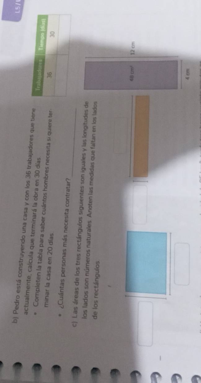 L5/1
b) Pedro está construyendo una casa y con los 36 trabajadores que tiene
actualmente, calcula que terminará la obra en 30 días.
Completen la tabla para saber cuántos hombres necesita si quiere ter-
minar la casa en 20 días.
_
¿Cuántas personas más necesita contratar?
c) Las áreas de los tres rectángulos siguientes son iguales y las longitudes de
los lados son números naturales. Anoten las medidas que faltan en los lados
de los rectángulos