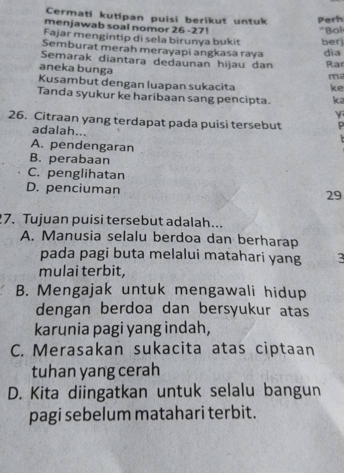 Cermati kutipan puisi berikut untuk Perh
menjawab soal nomor 26 -27! 'Bol
Fajar mengintip di sela birunya bukit
berj
Semburat merah merayapi angkasa raya
dìa
Semarak diantara dedaunan hijau dan Rar
aneka bunga ke
m²
Kusambut dengan luapan sukacita
Tanda syukur ke haribaan sang pencipta.
ka
y
26. Citraan yang terdapat pada puisi tersebut
P
adalah...
A. pendengaran
B. perabaan
C. penglihatan
D. penciuman
29
7. Tujuan puisi tersebut adalah...
A. Manusia selalu berdoa dan berharap
pada pagi buta melalui matahari yang 3
mulai terbit,
B. Mengajak untuk mengawali hidup
dengan berdoa dan bersyukur atas
karunia pagi yang indah,
C. Merasakan sukacita atas ciptaan
tuhan yang cerah
D. Kita diingatkan untuk selalu bangun
pagi sebelum matahari terbit.