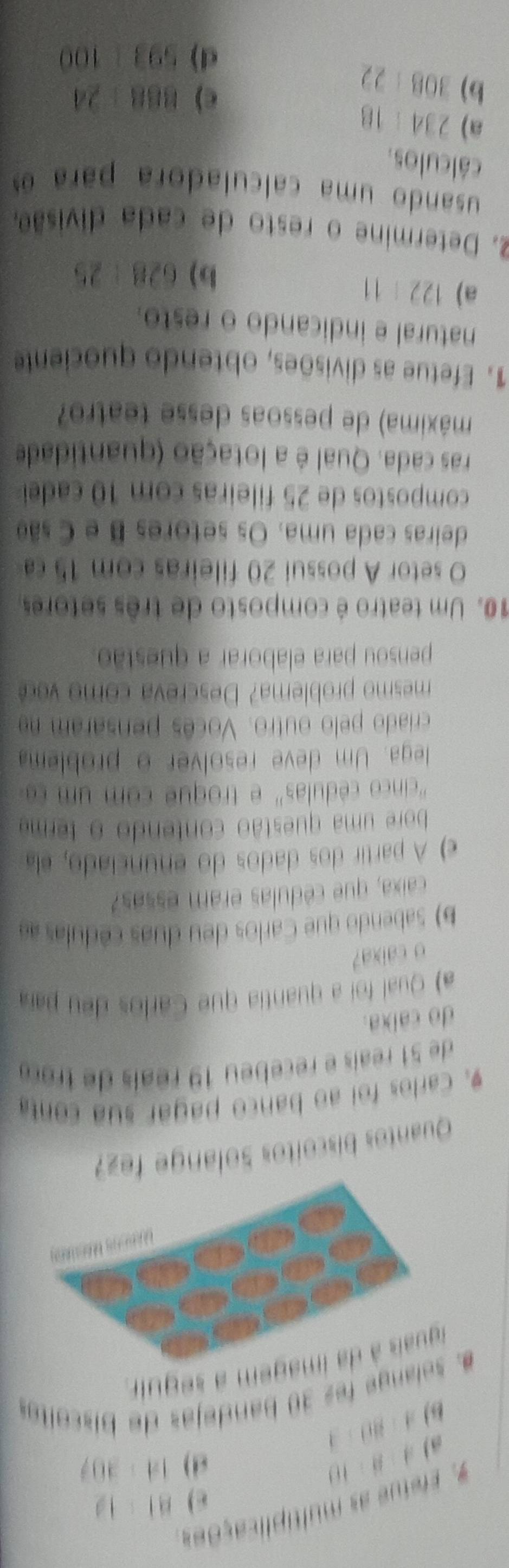 # Efefue as multiplicações
BI=12
a A:B:10
d) 14· 307
B) A:BD:3
#. solange fes 30 bandejas de biscoitas 
iguais à da imagem a seguir 
Quantos biscoítos Solange fez 
9. Carlos foi ao banco pagar sua conta 
de 51 reaís e recebeu 19 réais de troç 
do calxa. 
a) Qual foi a quantia que Carlos deu par 
o caixa? 
b) Sabendo que Carlos deu duas cédulas ae 
caixa, que cédulas eram essas? 
e) A partir dos dados do enunciado, ela 
bore uma questão contendo o terma 
'cinco cé dulas' e tro que com 
lega. Um deve resolver o problem 
criado pelo outro. Vocês pensaram na 
mesmo problema? Descreva como c 
pensou para elaborar a questão. 
10. Um teatro é composto de três setores 
O setor A possui 20 fileiras com 15 ca 
deiras cada uma. Os setores B e Csão 
compostos de 25 fileiras com 10 cadeí 
ras cada. Qual é a lotação (quantidade 
máxima) de pessoas desse teatro? 
1. Efetue as divisões, obtendo quociente 
natural e indicando o resto. 
a) 122/ 11
b) 628/ 25
2. Determine o resto de cada divisão, 
usando uma calculadora para e 
cálculos. 
a) 234:18
b) 308:22
c) BB8 +24
d) 593 1 DD