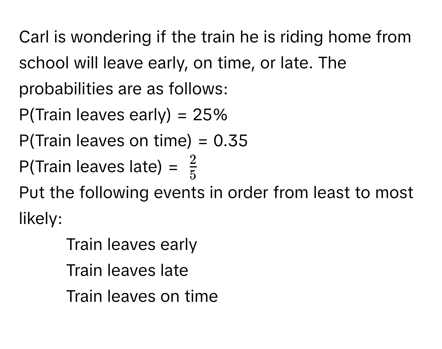 Carl is wondering if the train he is riding home from school will leave early, on time, or late. The probabilities are as follows:

P(Train leaves early) = 25%
P(Train leaves on time) = 0.35
P(Train leaves late) = $ 2/5 $

Put the following events in order from least to most likely:
- Train leaves early
- Train leaves late
- Train leaves on time