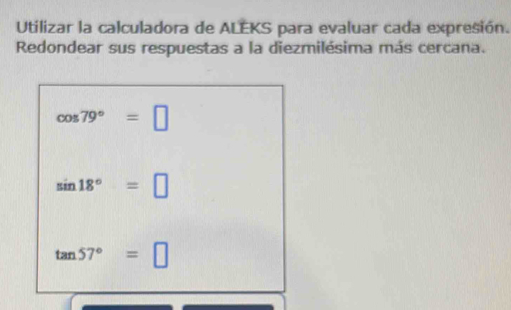 Utilizar la calculadora de ALEKS para evaluar cada expresión. 
Redondear sus respuestas a la diezmilésima más cercana.
cos 79°=□
sin 18°=□
tan 57°=□