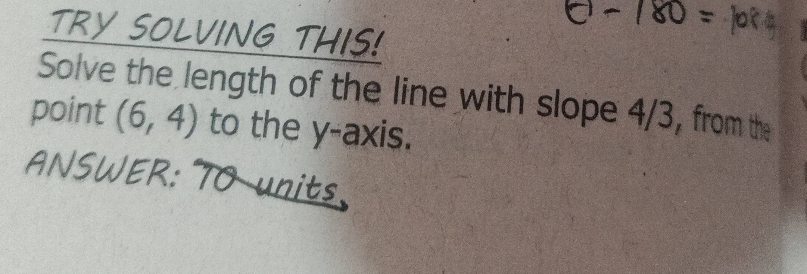 TRY SOLVING THIS! 
Solve the length of the line with slope 4/3, from the 
point (6,4) to the y-axis. 
ANSWER: TO units