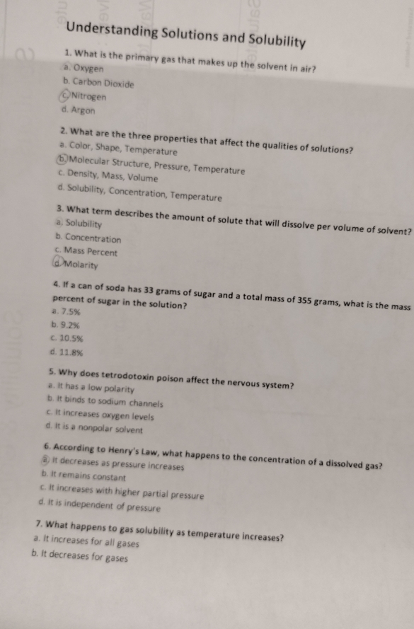 Understanding Solutions and Solubility
1. What is the primary gas that makes up the solvent in air?
a. Oxygen
b. Carbon Dioxide
c, Nitrogen
d. Argon
2. What are the three properties that affect the qualities of solutions?
a. Color, Shape, Temperature
b Molecular Structure, Pressure, Temperature
c. Density, Mass, Volume
d. Solubility, Concentration, Temperature
3. What term describes the amount of solute that will dissolve per volume of solvent?
a. Solubility
b. Concentration
c. Mass Percent
d. Molarity
4. If a can of soda has 33 grams of sugar and a total mass of 355 grams, what is the mass
percent of sugar in the solution?
B. 7.5%
b. 9.2%
c. 10.5%
d. 11.8%
5. Why does tetrodotoxin poison affect the nervous system?
a. It has a low polarity
b. It binds to sodium channels
c. It increases oxygen levels
d. It is a nonpolar solvent
6. According to Henry's Law, what happens to the concentration of a dissolved gas?
It decreases as pressure increases
b. It remains constant
c. It increases with higher partial pressure
d. It is independent of pressure
7. What happens to gas solubility as temperature increases?
a. It increases for all gases
b. It decreases for gases