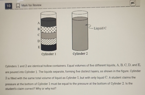 for Review 

Cylinders 1 and 2 are identical hollow containers. Equal volumes of five different liquids, A, B, C, D, and E, 
are poured into Cylinder 1. The liquids separate, forming five distinct layers, as shown in the figure. Cylinder 
2 is filled with the same total volume of liquid as Cylinder 1, but with only liquid C. A student claims the 
pressure at the bottom of Cylinder 1 must be equal to the pressure at the bottom of Cylinder 2. Is the 
student's claim correct? Why or why not?