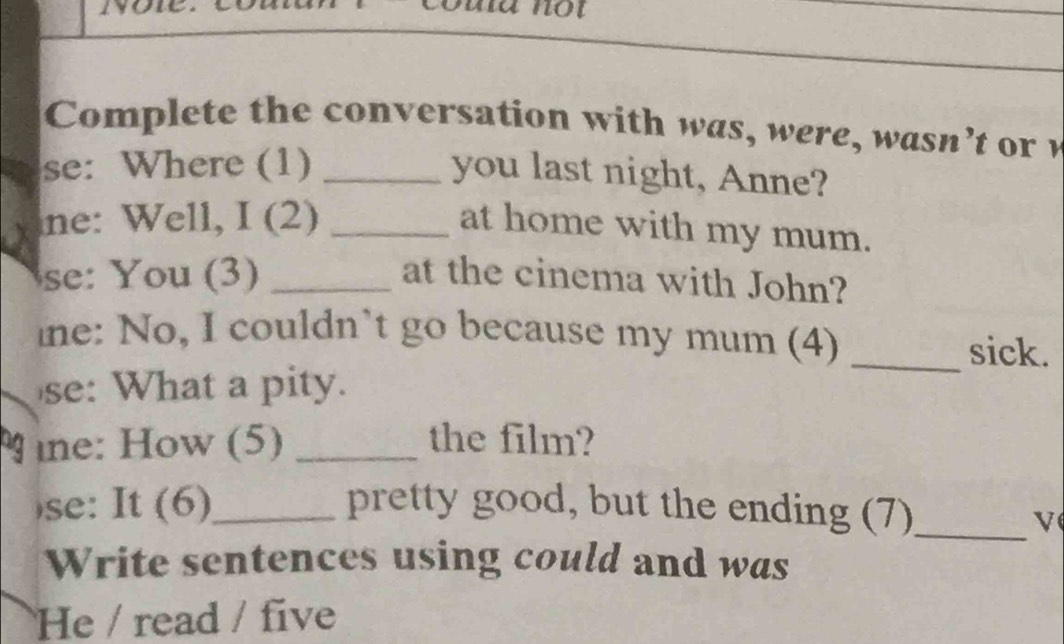 ma not 
Comp lete the conversation with w a w ere w as n 't or 
se: Where (1)_ 
you last night, Anne? 
ne: Well, I (2)_ 
at home with my mum. 
se: You (3) _at the cinema with John? 
ine: No, I couldn’t go because my mum (4)_ 
sick. 
se: What a pity. 
ne: How (5) _the film? 
se: It (6)_ pretty good, but the ending (7)_ 
V 
Write sentences using could and was 
He / read / five