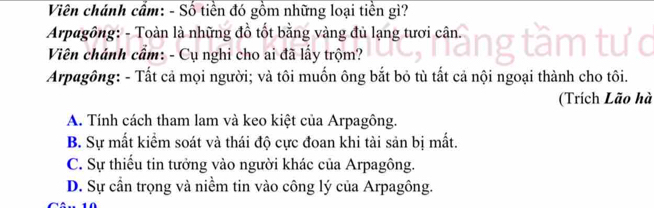 Viên chánh cầm: - Số tiền đó gồm những loại tiền gì?
Arpagông: - Toàn là những đồ tốt bằng vàng đủ lạng tươi cân.
Viên chánh cẩm: - Cụ nghi cho ai đã lấy trộm?
Arpagông: - Tất cả mọi người; và tôi muốn ông bắt bỏ tù tất cả nội ngoại thành cho tôi.
(Trích Lão hà
A. Tính cách tham lam và keo kiệt của Arpagông.
B. Sự mất kiểm soát và thái độ cực đoan khi tài sản bị mất.
C. Sự thiểu tin tưởng vào người khác của Arpagông.
D. Sự cần trọng và niềm tin vào công lý của Arpagông.