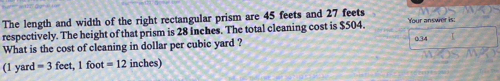 The length and width of the right rectangular prism are 45 feets and 27 feets
respectively. The height of that prism is 28 inches. The total cleaning cost is $504. Your answer is: 
What is the cost of cleaning in dollar per cubic yard ? 0.34
(1 ya d=3 feet, 1 foot =12 inches)