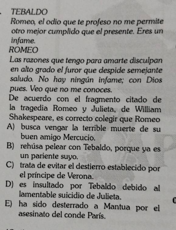 TEBALDO
Romeo, el odio que te profeso no me permite
otro mejor cumplido que el presente. Eres un
infame.
ROMEO
Las razones que tengo para amarte disculpan
en alto grado el furor que despide semejante
saludo. No hay ningún infame; con Dios
pues. Veo que no me conoces.
De acuerdo con el fragmento citado de
la tragedia Romeo y Julieta, de William
Shakespeare, es correcto colegir que Romeo
A) busca vengar la terrible muerte de su
buen amigo Mercucio.
B) rehúsa pelear con Tebaldo, porque ya es
un pariente suyo.
C) trata de evitar el destierro establecido por
el príncipe de Verona.
D)es insultado por Tebaldo debido al
lamentable suicidio de Julieta.
0
E) ha sido desterrado a Mantua por el
asesinato del conde París.