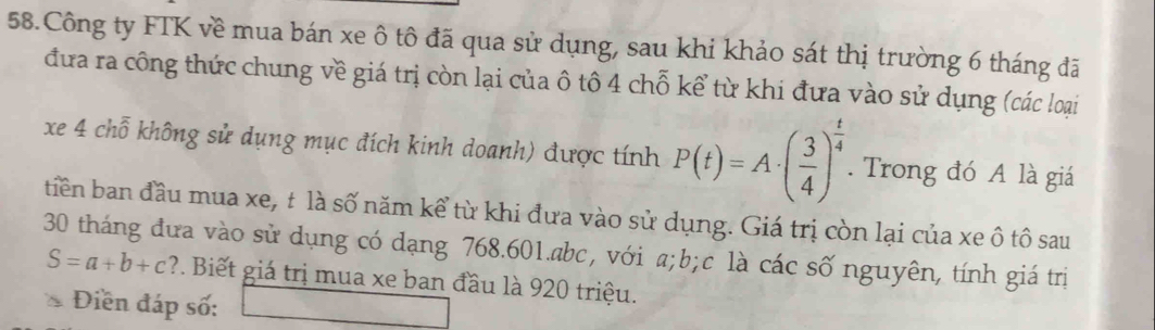 Công ty FTK về mua bán xe ô tô đã qua sử dụng, sau khi khảo sát thị trường 6 tháng đã 
đưa ra công thức chung về giá trị còn lại của ô tô 4 chỗ kể từ khi đưa vào sử dụng (các loại 
xe 4 chỗ không sử dụng mục đích kinh doanh) được tính P(t)=A· ( 3/4 )^ t/4 . Trong đó A là giá 
tiên ban đầu mua xe, t là số năm kể từ khi đưa vào sử dụng. Giá trị còn lại của xe ô tô sau
30 tháng đưa vào sử dụng có dạng 768.601. abc, với a; b; c là các số nguyên, tính giá trị
S=a+b+c P. Biết giá trị mua xe ban đầu là 920 triệu. 
Điền đáp số: