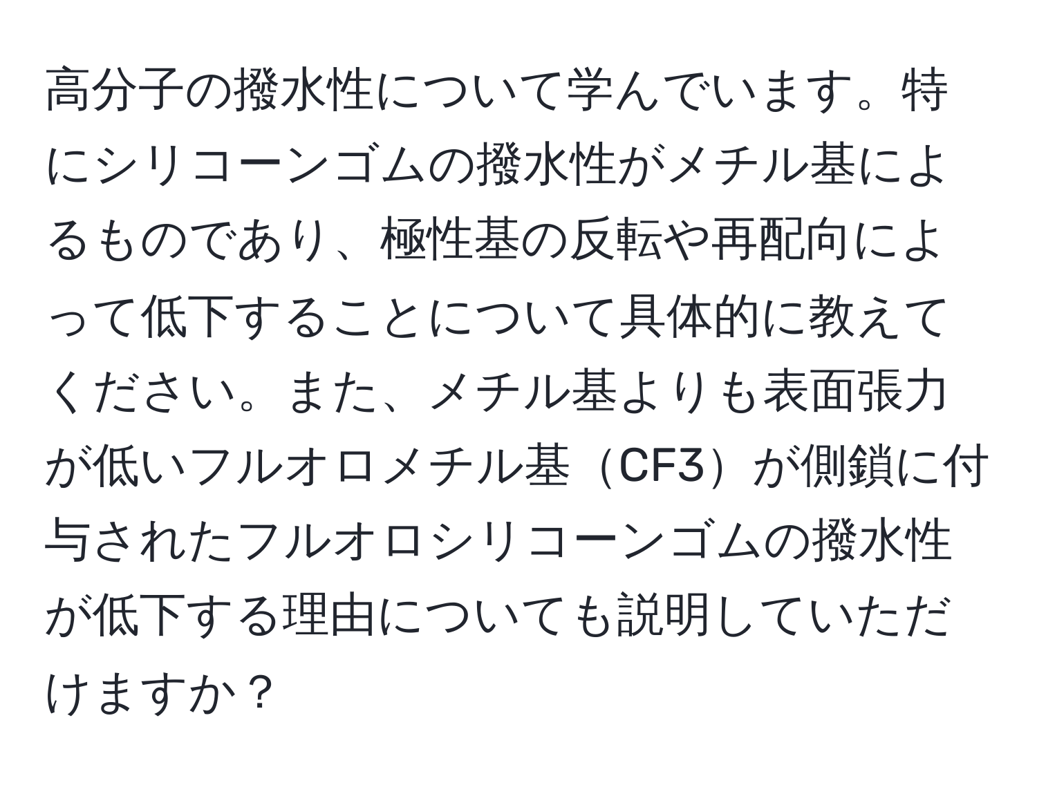 高分子の撥水性について学んでいます。特にシリコーンゴムの撥水性がメチル基によるものであり、極性基の反転や再配向によって低下することについて具体的に教えてください。また、メチル基よりも表面張力が低いフルオロメチル基CF3が側鎖に付与されたフルオロシリコーンゴムの撥水性が低下する理由についても説明していただけますか？