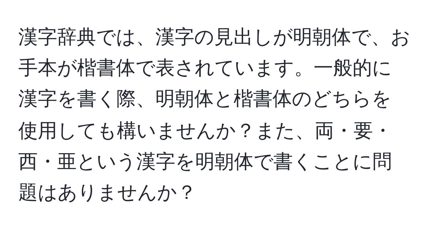 漢字辞典では、漢字の見出しが明朝体で、お手本が楷書体で表されています。一般的に漢字を書く際、明朝体と楷書体のどちらを使用しても構いませんか？また、両・要・西・亜という漢字を明朝体で書くことに問題はありませんか？