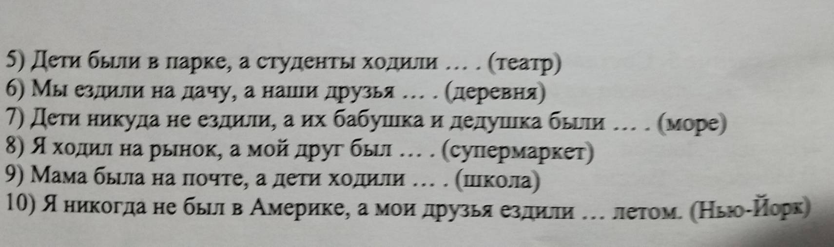 дети бьееи в πарке, а студентьι хοдилеи … . (τеатр) 
6) Мы ездеиелиία наα дачу, а нашеιи друзья … . (деревня) 
7) Дети никуда не ездили, а их бабушιка и дедушιка бьгιи … . (море) 
8) дακхκοдίлιαна рьнокη а мοйίαдруг бьеι …. (сулпермаркет 
9) Мама бььлηа на ποчтеη а деτηηαхοдили … . шιкοла) 
10) я никогдане быелαв Америкеη а моиαдрρузья ездиίли елетоме (НьюоίНорк