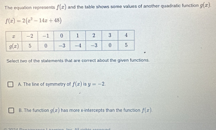 The equation represents f(x) and the table shows some values of another quadratic function g(x).
f(x)=2(x^2-14x+48)
Select two of the statements that are correct about the given functions.
A. The line of symmetry of f(x) is y=-2.
B. The function g(x) has more x-intercepts than the function f(x).