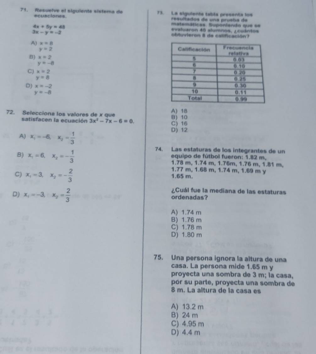 Resuelve el siguiente sistema de 75. La sigulente tabla presenta los
ecuaciones. resultados de una prueba de
matemáticas. Suponiendo que se
4x+5y=48 evaluaron 40 alumnos, ¿cuántos
3x-y=-2
obtuvieron 8 de calificación?
A) x=8
y=2
B) x=2
y=-8
C) x=2
y=8
D) x=-2
y=-8
72. Selecciona los valores de x que A) 18 B) 10
satisfacen la ecuación 3x^2-7x-6=0.
C) 16
A) x_1=-6,x_2= 1/3 
D) 12
74. Las estaturas de los integrantes de un
B) x_1=6,x_2=- 1/3  equipo de fútbol fueron: 1.82 m,
1.78 m, 1.74 m, 1.76m, 1.76 m, 1.81 m,
1.77 m, 1.68 m, 1.74 m, 1.69 m y
C) x_1=3,x_2=- 2/3  1.65 m.
¿Cuál fue la mediana de las estaturas
D) x_1=-3,x_2= 2/3  ordenadas?
A) 1.74 m
B) 1.76 m
C) 1.78 m
D) 1.80 m
75. Una persona ignora la altura de una
casa. La persona mide 1.65 m y
proyecta una sombra de 3 m; la casa,
 □ /□  
pór su parte, proyecta una sombra de
8 m. La altura de la casa es
A) 13.2 m
 5/4 /  2/6 - 5/6 /  3/2 =
B) 24 m
C) 4.95 m
D) 4.4 m
emr es el lasctraço σα su obelació