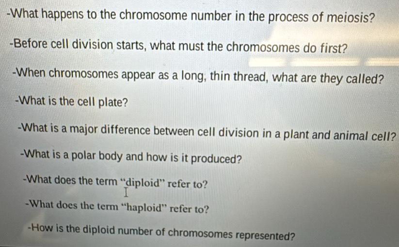 What happens to the chromosome number in the process of meiosis? 
-Before cell division starts, what must the chromosomes do first? 
-When chromosomes appear as a long, thin thread, what are they called? 
-What is the cell plate? 
-What is a major difference between cell division in a plant and animal cell? 
-What is a polar body and how is it produced? 
-What does the term “diploid” refer to? 
-What does the term “haploid” refer to? 
-How is the diploid number of chromosomes represented?