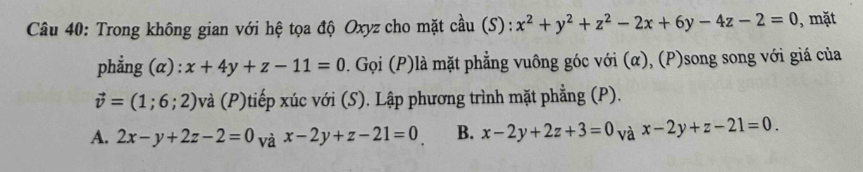 Trong không gian với hệ tọa độ Oxyz cho mặt cầu (S): x^2+y^2+z^2-2x+6y-4z-2=0 , mặt
phẳng (α) : x+4y+z-11=0. Gọi (P)là mặt phẳng vuông góc với (α), (P)song song với giá của
vector v=(1;6;2) 0và (P)tiếp xúc với (S). Lập phương trình mặt phẳng (P).
A. 2x-y+2z-2=0 và x-2y+z-21=0 B. x-2y+2z+3=0 và x-2y+z-21=0.