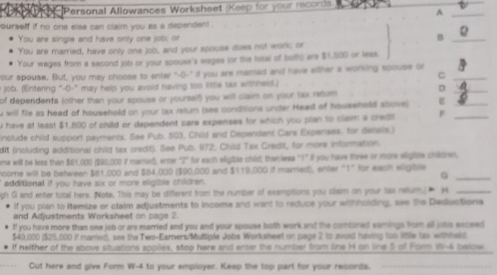 Personal Allowances Worksheet (Keep for your records)
_A
ourself if no one else can claim you as a dependent .
You are single and have only one job; or B_
You are married, have only one job, and your spouse does not work; or
Your wages from a second job or your spouse's wages (or the fotal of both) are $1.500 or leas.
your spouse. But, you may choose to enter "-()-" if you are mamed and have either a working spouse or_
C
a job. (Entering "-0-" may help you avoid having too little tai withheid.)
_D
_
of dependents (other than your spouse or yourself) you will claim on your lax refurn
u will file as head of household on your tax retum (see conditions under Head of hsusehold above)
u have at least $1,800 of child or dependent care expenses for which you plan to clam a credit _
include child support payments. See Pub. 503, Child and Dependent Care Expenses. for detalls.)
dit (including additional child tax credit). See Pub. 972, Child Tax Credit, for more information.
me will be less than $61,000 ($90,000 if manied), enter "2" for each aligible child; then less "1" if you have three or more eligible children.
ncome will be between $81,000 and $84,000 ($90,000 and $119,000 if married), enter "1” for each eligible
_G
additional if you have six or more eligible chlldren.
gh G and enter total here. Note, This may be different from the number of exempitions you cliaim on your lax neun)  4_
If you plan to itemize or claim adjustments to income and want to reduce your withholding, see the Deductions
and Adjustments Worksheet on page 2.
If you have more than one job or are married and you and your spouse both work and the combined samings from all jobs exceed
$40,000 ($25,000 if married), see the Two-Earners/Muttiple Jobs Worksheet on page 2 to avoid having too little lax withheld.
If neither of the above situations applies, stop here and enter the number from line H on line 5 of Form W-4 bellow.
Cut here and give Form W-4 to your employer. Keep the top part for your records.