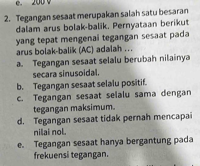 e. 200 v
2. Tegangan sesaat merupakan salah satu besaran
dalam arus bolak-balik. Pernyataan berikut
yang tepat mengenai tegangan sesaat pada
arus bolak-balik (AC) adalah ..
a. Tegangan sesaat selalu berubah nilainya
secara sinusoidal.
b. Tegangan sesaat selalu positif.
c. Tegangan sesaat selalu sama dengan
tegangan maksimum.
d. Tegangan sesaat tidak pernah mencapai
nilai nol.
e. Tegangan sesaat hanya bergantung pada
frekuensi tegangan.