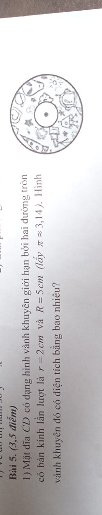 (3,5 điểm) 
1) Mặt đĩa CD có dạng hình vành khuyên giới hạn bởi hai đường tròn 
có bán kính lần lượt là r=2cm và R=5cm (lấy π approx 3,14). Hình 
vành khuyên đó có diện tích bằng bao nhiêu?