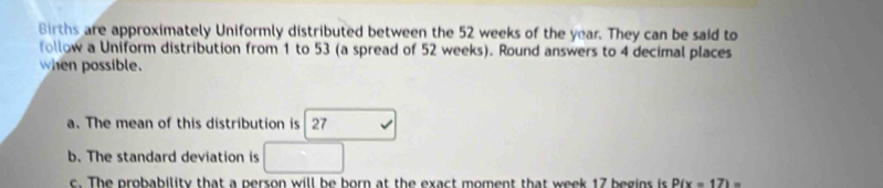 Births are approximately Uniformly distributed between the 52 weeks of the year. They can be said to 
follow a Uniform distribution from 1 to 53 (a spread of 52 weeks). Round answers to 4 decimal places 
when possible. 
a. The mean of this distribution is 27 -4
b. The standard deviation is □ 
c. The probability that a person will be born at the exact moment that week 17 begins is P(x=17)=