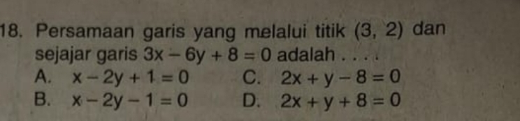 Persamaan garis yang melalui titik (3,2) dan
sejajar garis 3x-6y+8=0 adalah . . . .
A. x-2y+1=0 C. 2x+y-8=0
B. x-2y-1=0 D. 2x+y+8=0