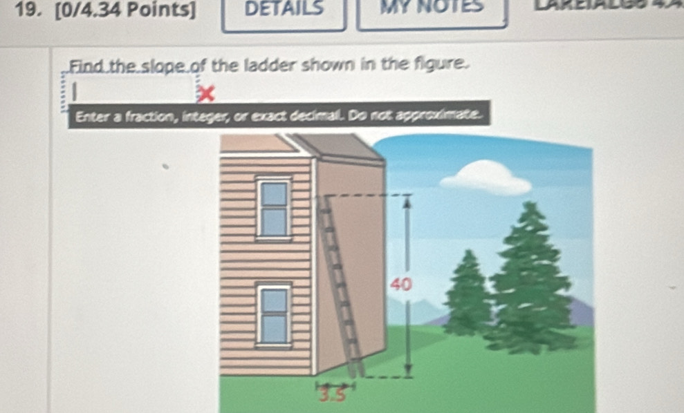 DETAILS MYNOTES LARDIALG8 4 
Find the slope of the ladder shown in the figure. 
# 
Enter a fraction, integer, or exact decimal. Do not approximate.
40
3.5'