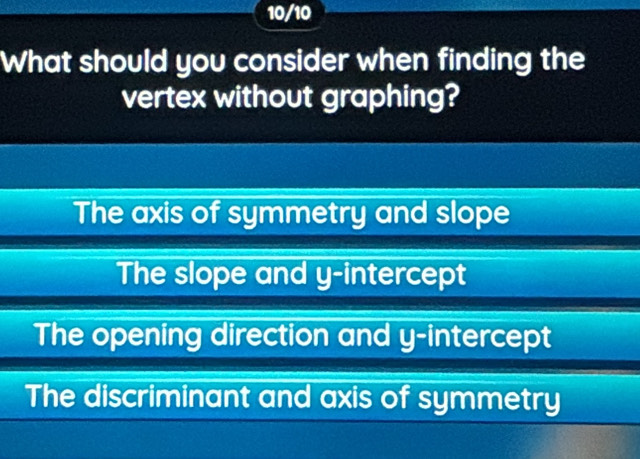 10/10
What should you consider when finding the
vertex without graphing?
The axis of symmetry and slope
The slope and y-intercept
The opening direction and y-intercept
The discriminant and axis of symmetry