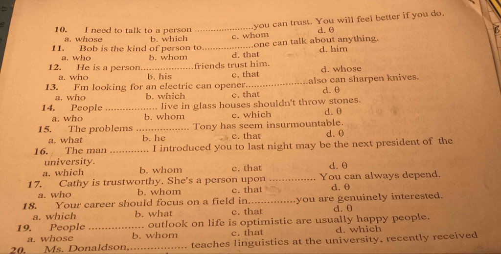 you can trust. You will feel better if you do.
10. I need to talk to a person _d. θ
a. whose b. which c. whom
11. Bob is the kind of person to._ one can talk about anything.
a. who b. whom d. that d. him
12. He is a person._ friends trust him.
a. who b. his c. that d. whose
13. Fm looking for an electric can opener._ also can sharpen knives.
a. who b. which c. that d. θ
14. People _live in glass houses shouldn't throw stones.
a. who b. whom c. which d. θ
15. The problems_ Tony has seem insurmountable.
a. what b. he c. that d. θ
16. The man .... .. I introduced you to last night may be the next president of the
university.
a. which b. whom c. that d. θ
17. Cathy is trustworthy. She's a person upon _You can always depend.
a. who b. whom c. that d. θ
18. Your career should focus on a field in_ you are genuinely interested.
a. which b. what c. that
d. θ
19. People _. outlook on life is optimistic are usually happy people.
a. whose b. whom c. that d. which
20. Ms. Donaldson,_ teaches linguistics at the university, recently received