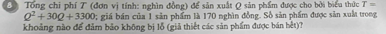 Tổng chi phí T (đơn vị tính: nghìn đồng) để sản xuất Q sản phẩm được cho bởi biểu thức T=
Q^2+30Q+3300; giá bán của 1 sản phẩm là 170 nghìn đồng. Số sản phẩm được sản xuất trong 
khoảng nào để đảm bảo không bị lỗ (giả thiết các sản phẩm được bán hết)?