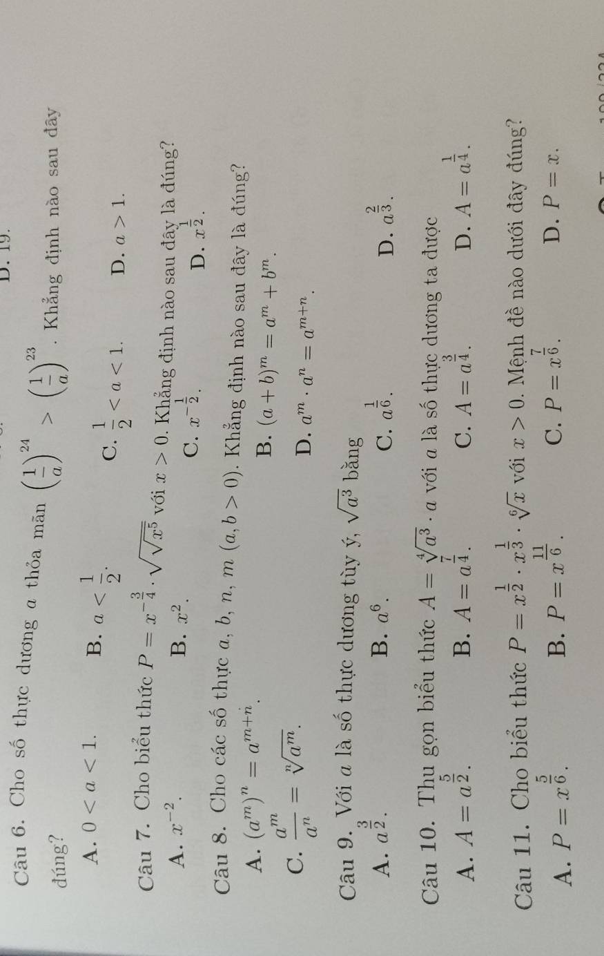 Cho số thực dương a thỏa mãn ( 1/a )^24>( 1/a )^23.  Khẳng định nào sau đây
đúng?
A. 0
B. a
C.  1/2  D. a>1.
Câu 7. Cho biểu thức P=x^(-frac 3)4· sqrt(sqrt x^5) với x>0. Khẳng định nào sau đây là đúng?
A. x^(-2). B. x^2.
C. x^(-frac 1)2. x^(frac 1)2.
D.
Câu 8. Cho các số thực a, b, n, n (a,b>0). Khẳng định nào sau đây là đúng?
A. (a^m)^n=a^(m+n).
B. (a+b)^m=a^m+b^m.
C.  a^m/a^n =sqrt[n](a^m).
D. a^m· a^n=a^(m+n).
Câu 9. Với a là số thực dương tùy ý, sqrt(a^3) bǎng
A. a^(frac 3)2. B. a^6. C. a^(frac 1)6. a^(frac 2)3.
D.
Câu 10. Thu gọn biểu thức A=sqrt[4](a^3)· a với  là số thực dương ta được
A. A=a^(frac 5)2. A=a^(frac 7)4. A=a^(frac 3)4. D. A=a^(frac 1)4.
B.
C.
Câu 11. Cho biểu thức P=x^(frac 1)2· x^(frac 1)3· sqrt[6](x) với x>0. Mệnh đề nào dưới đây đúng?
A. P=x^(frac 5)6.
B. P=x^(frac 11)6.
C. P=x^(frac 7)6.
D. P=x.