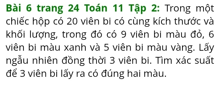 trang 24 Toán 11 Tập 2: Trong một 
chiếc hộp có 20 viên bi có cùng kích thước và 
khối lượng, trong đó có 9 viên bi màu đỏ, 6
viên bi màu xanh và 5 viên bi màu vàng. Lấy 
ngẫu nhiên đồng thời 3 viên bi. Tìm xác suất 
để 3 viên bi lấy ra có đúng hai màu.