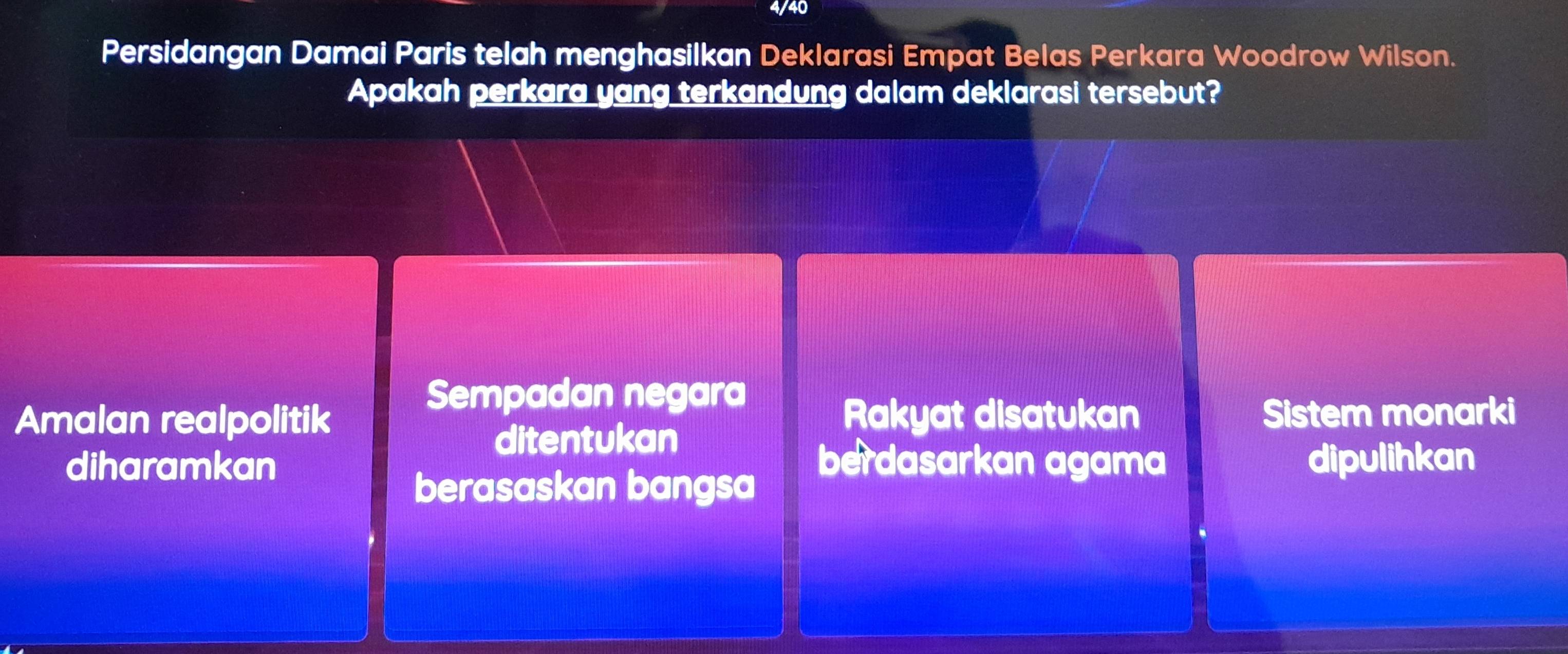 4/40
Persidangan Damai Paris telah menghasilkan Deklarasi Empat Belas Perkara Woodrow Wilson.
Apakah perkara yang terkandung dalam deklarasi tersebut?
Sempadan negara
Amalan realpolitik Rakyat disatukan Sistem monarki
ditentukan
diharamkan berdasarkan agama dipulihkan
berasaskan bangsa