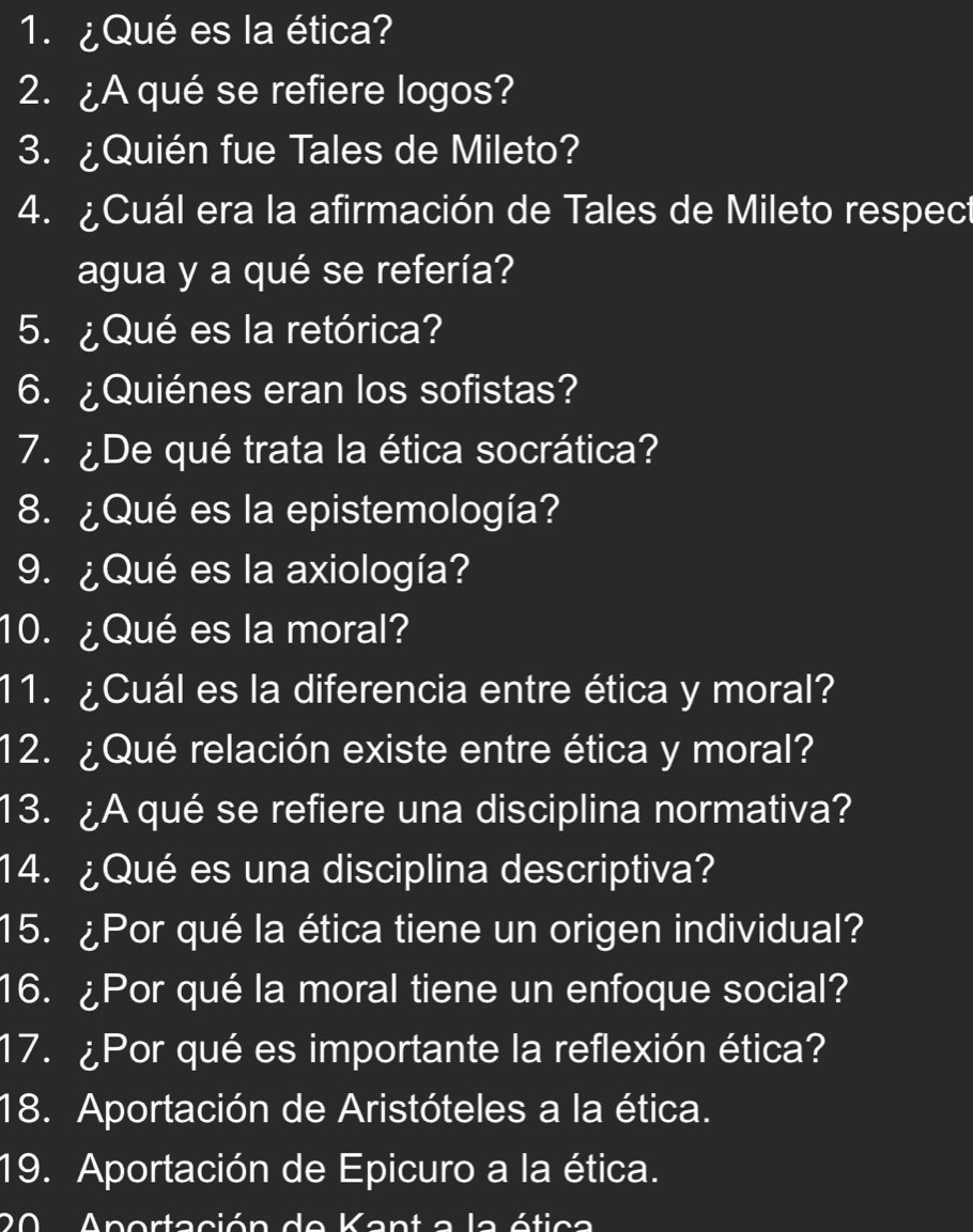 ¿Qué es la ética? 
2. ¿A qué se refiere logos? 
3. ¿Quién fue Tales de Mileto? 
4. ¿Cuál era la afirmación de Tales de Mileto respect 
agua y a qué se refería? 
5. ¿Qué es la retórica? 
6. ¿Quiénes eran los sofistas? 
7.¿De qué trata la ética socrática? 
8. ¿Qué es la epistemología? 
9. ¿Qué es la axiología? 
10. ¿Qué es la moral? 
11. ¿Cuál es la diferencia entre ética y moral? 
12. ¿Qué relación existe entre ética y moral? 
13. ¿A qué se refiere una disciplina normativa? 
14. ¿Qué es una disciplina descriptiva? 
15. ¿Por qué la ética tiene un origen individual? 
16. ¿Por qué la moral tiene un enfoque social? 
17. ¿Por qué es importante la reflexión ética? 
18. Aportación de Aristóteles a la ética. 
19. Aportación de Epicuro a la ética. 
0 Anortación