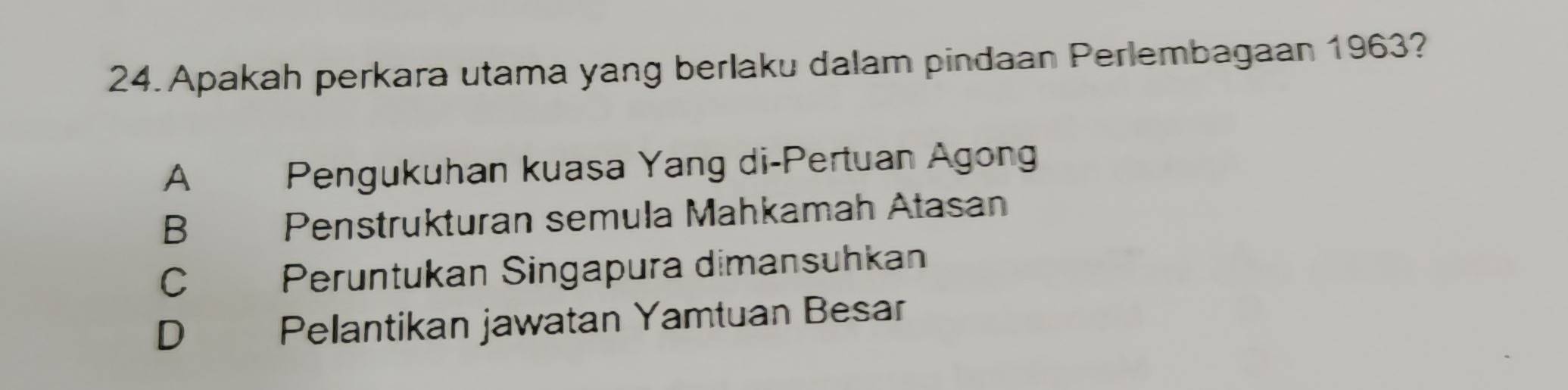 Apakah perkara utama yang berlaku dalam pindaan Perlembagaan 1963?
A Pengukuhan kuasa Yang di-Pertuan Agong
B Penstrukturan semula Mahkamah Atasan
C Peruntukan Singapura dimansuhkan
D Pelantikan jawatan Yamtuan Besar