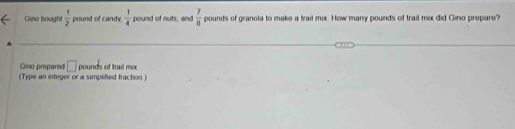 Gino bought  1/2  pound of candy.  1/4  pound of nuts, and  7/0  pounds of granola to make a trail mix. How many pounds of trail mix did Gino prepare? 
Gino prepared □ pounds of trail mix 
(Type an infeger or a simplified fraction )