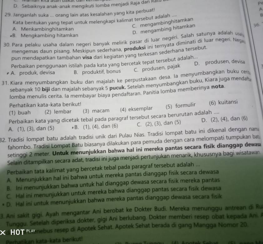 D. Sebaiknya anak-anak mengikuti lomba menjadi Raja dan Ratu
P
29. Janganlah suka ... orang lain atas kesalahan yang kita perbuat! A
Kata bentukan yang tepat untuk melengkapi kalimat tersebut adalah ....
B
C. mengambinghitamkan
A. Menkambinghitamkan
D. mengambing hitamkan 36.
◆B. Mengkambing hitamkan
30 Para pelaku usaha dalam negeri banyak melirik pasar di luar negeri. Salah satunya adalah usa
mengemas daun pisang. Meskipun sederhana, produksi ini ternyata diminati di luar negeri. Nega
pun mendapatkan tambahan visa dari kegiatan yang terkesan sederhana tersebut.
Perbaikan penggunaan istilah pada kata yang bercetak tepat tersebut adalah...
A. produk, devisa B. produktif, bonus C. produsen, pajak D. produsen, devisa
31. Kiara menyumbangkan buku dan majalah ke perpustakaan desa. la menyumbangkan buku cer
sebanyak 10 biji dan majalah sebanyak 5 pucuk. Setelah menyumbangkan buku, Kiara juga mendaft
lomba menulis cerita. la membayar biaya pendaftaran. Panitia lomba memberinya nota.
Perhatikan kata-kata berikut!
(1) buah (2) lembar (3) macam (4) eksemplar (5) formulir (6) kuitansi
Perbaikan kata yang dicetak tebal pada paragraf tersebut secara berurutan adalah ....
A. (1), (3), dan (5) B. (1), (4), dan (6) C. (2), (3), dan (5) D. (2), (4), dan (6)
32. Tradisi lompat batu adalah tradisi unik dari Pulau Nias. Tradisi lompat batu ini dikenal dengan nam
fahombo. Tradisi Lompat Batu biasanya dilakukan para pemuda dengan cara melompati tumpukan bat.
setinggi 2 meter. Untuk menunjukkan bahwa hal ini mereka pantas secara fisik dianggap dewasa
Selain ditampilkan secara adat, tradisi ini juga menjadi pertunjukan menarik, khususnya bagi wisatawan
Perbaikan tata kalimat yang bercetak tebal pada paragraf tersebut adalah ...
A. Menunjukkan hal ini bahwa untuk mereka pantas dianggap fisik secara dewasa
B. Ini menunjukkan bahwa untuk hal dianggap dewasa secara fisik mereka pantas
C. Hal ini menunjukkan untuk mereka bahwa dianggap pantas secara fisik dewasa
D. Hal ini untuk menunjukkan bahwa mereka pantas dianggap dewasa secara fisik
3. Ani sakit gigi. Ayah mengantar Ani berobat ke Dokter Budi. Mereka menunggu antrean di Ru
Tunggu. Setelah diperiksa dokter, gigi Ani berlubang. Dokter memberi resep obat kepada Ani. 
dH o n  enebus resep di Apotek Sehat. Apotek Sehat berada di gang Mangga Nomor 20.
Perhatikan kata-kata berikut!