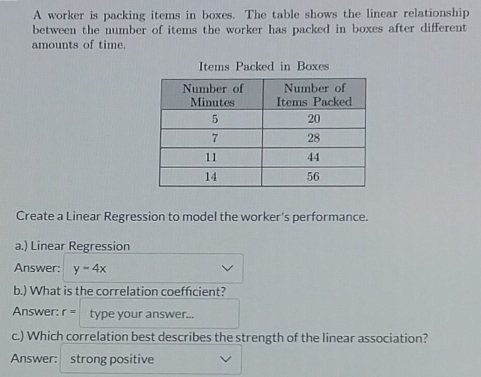 A worker is packing items in boxes. The table shows the linear relationship 
between the number of items the worker has packed in boxes after different 
amounts of time. 
Items Packed in Boxes 
Create a Linear Regression to model the worker's performance. 
a.) Linear Regression 
Answer: y-4x
b.) What is the correlation coeffcient? 
Answer: r= type your answer... 
c.) Which correlation best describes the strength of the linear association? 
Answer: strong positive