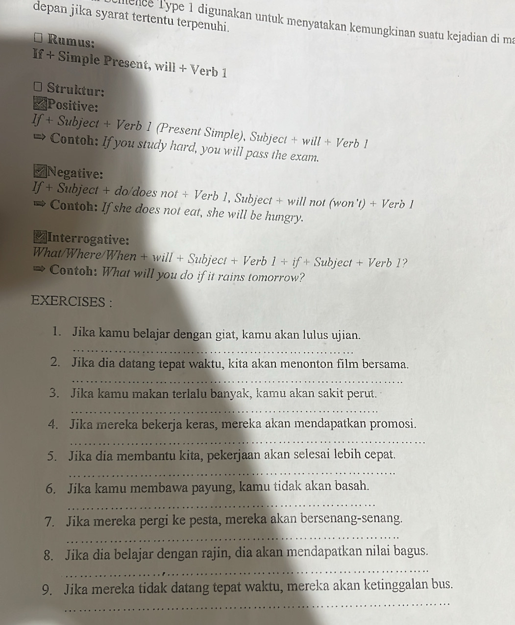 depan jika syarat tertentu terpenuhi. 
lence Type 1 digunakan untuk menyatakan kemungkinan suatu kejadian di ma 
Rumus: 
If + Simple Present, will + Verb 1 
* Struktur: 
Positive: 
If + Subject + Verb 1 (Present Simple), Subject + will + Verb 1 
Contoh: If you study hard, you will pass the exam. 
Negative: 
If + Subject + do/does not + Verb 1, Subject + will not (won't) + Verb 1 
Contoh: If she does not eat, she will be hungry. 
≌Interrogative: 
What/Where/Whe n+will+Sub ject +Ve rb 1+if+ Subject +Verb 1? 
Contoh: What will you do if it rains tomorrow? 
EXERCISES : 
1. Jika kamu belajar dengan giat, kamu akan lulus ujian. 
_ 
2. Jika dia datang tepat waktu, kita akan menonton film bersama. 
_ 
3. Jika kamu makan terlalu banyak, kamu akan sakit perut. 
_ 
4. Jika mereka bekerja keras, mereka akan mendapatkan promosi. 
_ 
5. Jika dia membantu kita, pekerjaan akan selesai lebih cepat. 
_ 
6. Jika kamu membawa payung, kamu tidak akan basah. 
_ 
7. Jika mereka pergi ke pesta, mereka akan bersenang-senang. 
_ 
8. Jika dia belajar dengan rajin, dia akan mendapatkan nilai bagus. 
_ 
_ 
9. Jika mereka tidak datang tepat waktu, mereka akan ketinggalan bus.