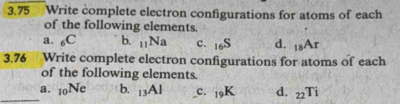 3.75 Write complete electron configurations for atoms of each
of the following elements.
a. _6C b. _11Na c. _16S d. _18A_r
3.76 Write complete electron configurations for atoms of each
of the following elements.
_a. _10Ne b. _13Al c. _19K d. _22Ti