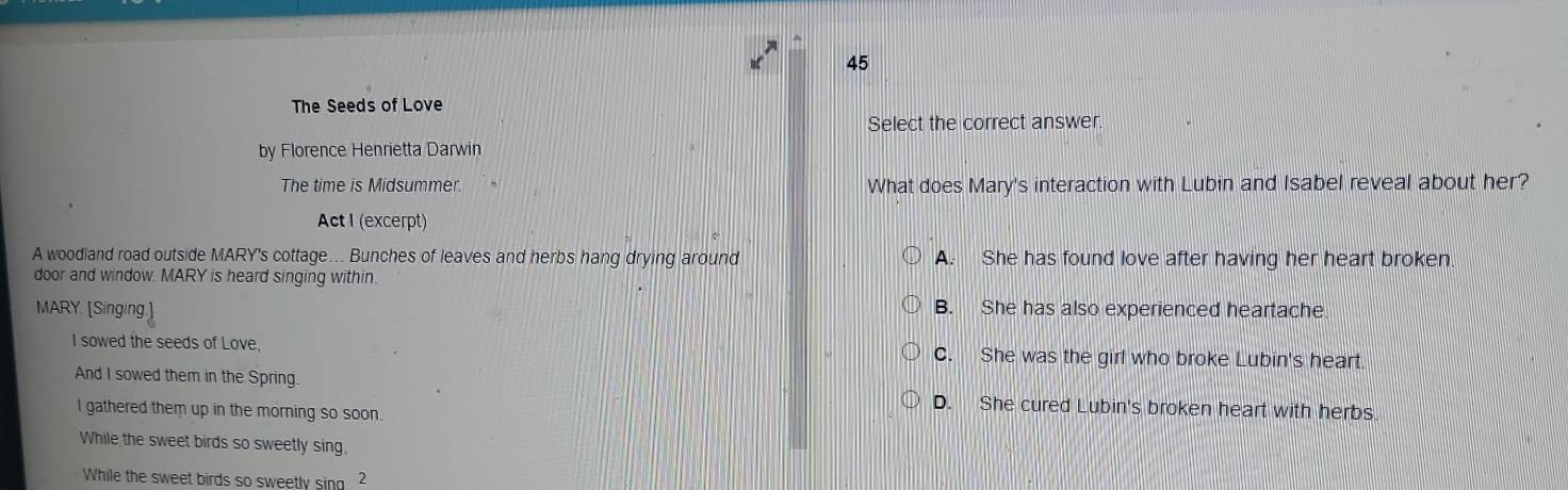 The Seeds of Love
Select the correct answer.
by Florence Henrietta Darwin
The time is Midsummer. What does Mary's interaction with Lubin and Isabel reveal about her?
Act I (excerpt)
A woodland road outside MARY's cottage... Bunches of leaves and herbs hang drying around A. She has found love after having her heart broken.
door and window. MARY is heard singing within.
MARY. [Singing.] B. She has also experienced heartache
I sowed the seeds of Love, C. She was the girl who broke Lubin's heart.
And I sowed them in the Spring
D. She cured Lubin's broken heart with herbs
I gathered them up in the morning so soon.
While the sweet birds so sweetly sing,
While the sweet birds so sweetly sing. 2