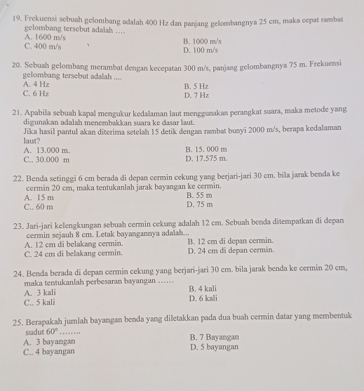 Frekuensi sebuaḥ gelombang adalah 400 Hz dan panjang gelombangnya 25 cm, maka cepat rambat
gelombang tersebut adalah ....
A. 1600 m/s
C. 400 m/s B. 1000 m/s
D. 100 m/s
20. Sebuah gelombang merambat dengan kecepatan 300 m/s, panjang gelombangnya 75 m. Frekuensi
gelombang tersebut adalah ....
A. 4 Hz
C. 6 Hz B. 5 Hz D. 7 Hz
21. Apabila sebuah kapal mengukur kedalaman laut menggunakan perangkat suara, maka metode yang
digunakan adalah menembakkan suara ke dasar laut.
Jika hasil pantul akan diterima setelah 15 detik dengan rambat bunyi 2000 m/s, berapa kedalaman
laut?
A. 13.000 m. B. 15. 000 m
C.. 30.000 m D. 17.575 m.
22. Benda setinggi 6 cm berada di depan cermin cekung yang berjari-jari 30 cm. bila jarak benda ke
cermin 20 cm, maka tentukanlah jarak bayangan ke cermin.
A. 15 m B. 55 m
C.. 60 m D. 75 m
23. Jari-jari kelengkungan sebuah cermin cekung adalah 12 cm. Sebuah benda ditempatkan di depan
cermin sejauh 8 cm. Letak bayangannya adalah...
A. 12 cm di belakang cermin. B. 12 cm di depan cermin.
C. 24 cm di belakang cermin. D. 24 cm di depan cermin.
24. Benda berada di depan cermin cekung yang berjari-jari 30 cm. bila jarak benda ke cermin 20 cm,
maka tentukanlah perbesaran bayangan ……
A. 3 kali B. 4 kali
C.. 5 kali D. 6 kali
25. Berapakah jumlah bayangan benda yang diletakkan pada dua buah cermin datar yang membentuk
sudut 60° _
A. 3 bayangan B. 7 Bayangan
C.. 4 bayangan D. 5 bayangan