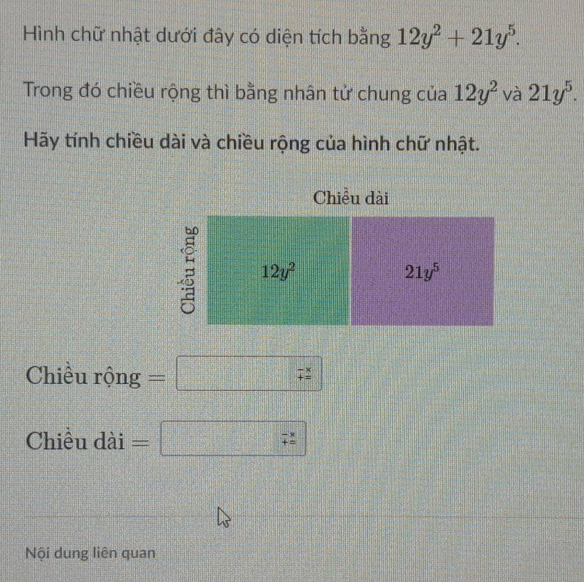 Hình chữ nhật dưới đây có diện tích bằng 12y^2+21y^5.
Trong đó chiều rộng thì bằng nhân tử chung của 12y^2 và 21y^5.
Hãy tính chiều dài và chiều rộng của hình chữ nhật.
Chiều dài
Chiều rộng =□ x=□^2= □ /□   beginarrayr -x += endarray
Chiều dài =□ beginarrayr -x += hline endarray
Nội dung liên quan