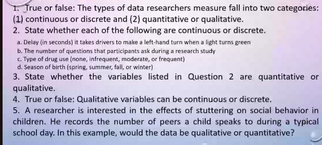 True or false: The types of data researchers measure fall into two categories: 
(1) continuous or discrete and (2) quantitative or qualitative. 
2. State whether each of the following are continuous or discrete. 
a. Delay (in seconds) it takes drivers to make a left-hand turn when a light turns green 
b. The number of questions that participants ask during a research study 
c. Type of drug use (none, infrequent, moderate, or frequent) 
d. Season of birth (spring, summer, fall, or winter) 
3. State whether the variables listed in Question 2 are quantitative or 
qualitative. 
4. True or false: Qualitative variables can be continuous or discrete. 
5. A researcher is interested in the effects of stuttering on social behavior in 
children. He records the number of peers a child speaks to during a typical 
school day. In this example, would the data be qualitative or quantitative?