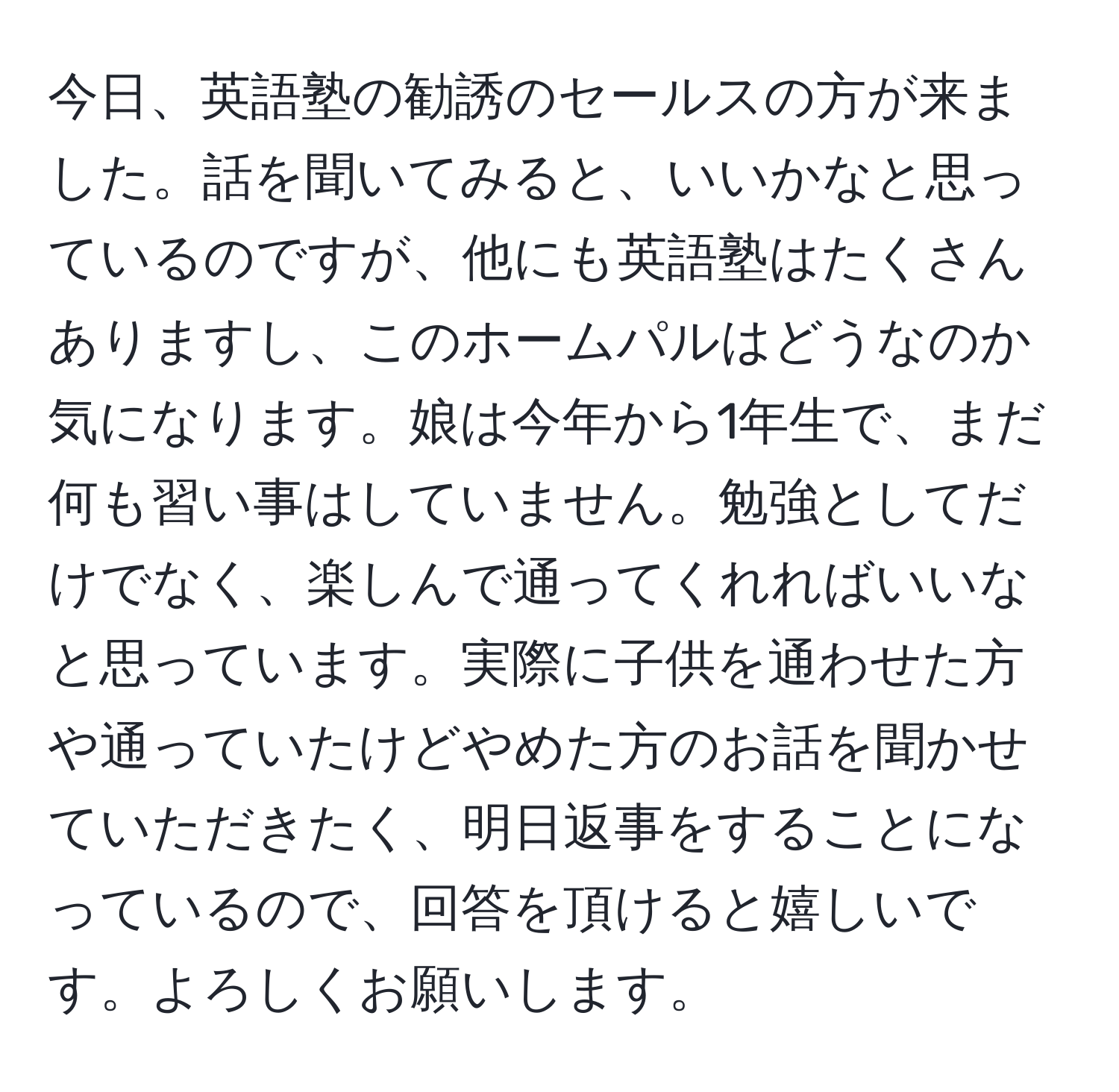 今日、英語塾の勧誘のセールスの方が来ました。話を聞いてみると、いいかなと思っているのですが、他にも英語塾はたくさんありますし、このホームパルはどうなのか気になります。娘は今年から1年生で、まだ何も習い事はしていません。勉強としてだけでなく、楽しんで通ってくれればいいなと思っています。実際に子供を通わせた方や通っていたけどやめた方のお話を聞かせていただきたく、明日返事をすることになっているので、回答を頂けると嬉しいです。よろしくお願いします。