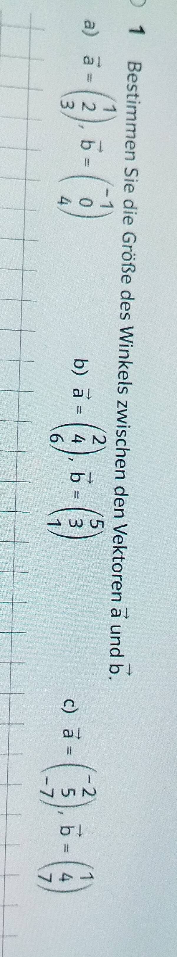 Bestimmen Sie die Größe des Winkels zwischen den Vektoren vector a und vector b. 
a) vector a=beginpmatrix 1 2 3endpmatrix , vector b=beginpmatrix -1 0 4endpmatrix
b) vector a=beginpmatrix 2 4 6endpmatrix , vector b=beginpmatrix 5 3 1endpmatrix
c) vector a=beginpmatrix -2 5 -7endpmatrix , vector b=beginpmatrix 1 4 7endpmatrix