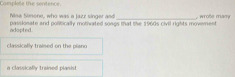 Complete the sentence.
Nina Simone, who was a jazz singer and _, wrote many
passionate and politically motivated songs that the 1960s civil rights movement
adopted.
classically trained on the piano
a classically trained pianist