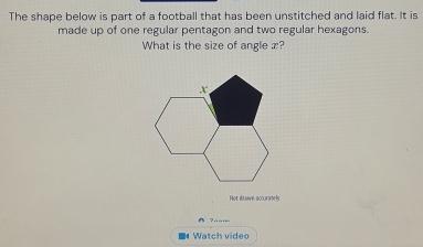 The shape below is part of a football that has been unstitched and laid flat. It is 
made up of one regular pentagon and two regular hexagons. 
What is the size of angle x? 
Not éraive accurameh 
^ ? . . 
Watch video