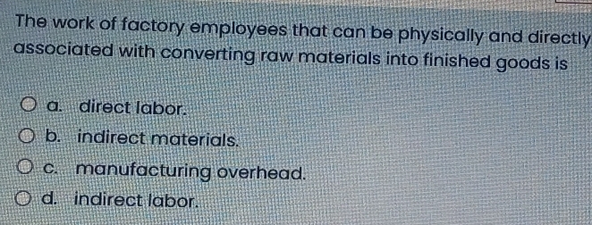 The work of factory employees that can be physically and directly
associated with converting raw materials into finished goods is
a. direct labor.
b. indirect materials.
c. manufacturing overhead.
d. indirect labor.