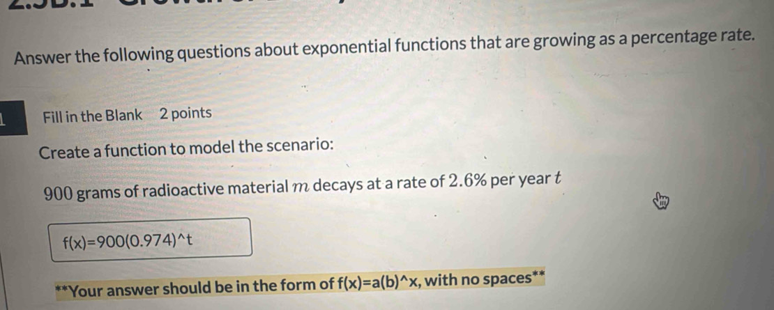 Answer the following questions about exponential functions that are growing as a percentage rate. 
Fill in the Blank 2 points 
Create a function to model the scenario:
900 grams of radioactive material m decays at a rate of 2.6% per year t
f(x)=900(0.974)^wedge t
*Your answer should be in the form of f(x)=a(b)^wedge x , with no spaces**